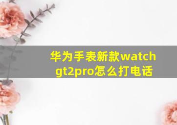 华为手表新款watch gt2pro怎么打电话